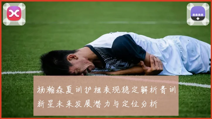 杨瀚森夏训护框表现稳定解析青训新星未来发展潜力与定位分析