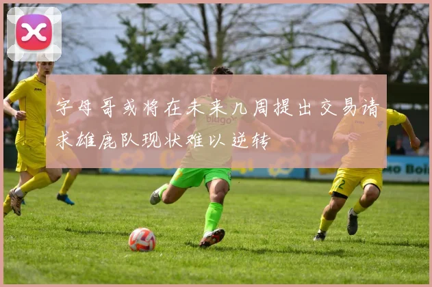 字母哥或将在未来几周提出交易请求雄鹿队现状难以逆转