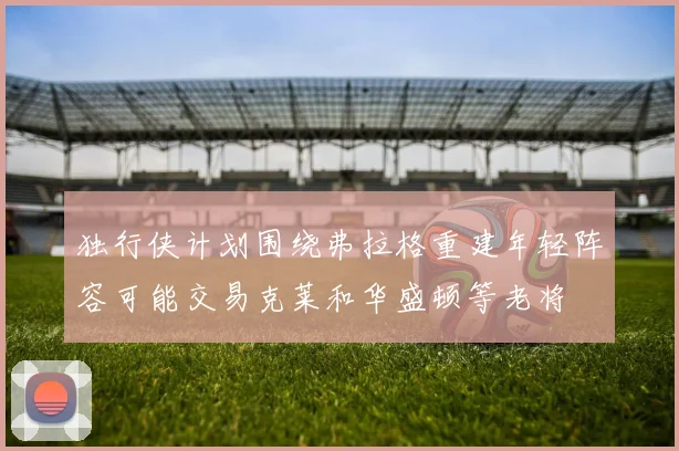 独行侠计划围绕弗拉格重建年轻阵容可能交易克莱和华盛顿等老将