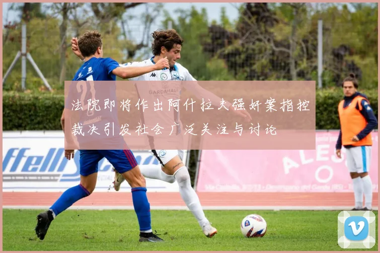 法院即将作出阿什拉夫强奸案指控裁决引发社会广泛关注与讨论