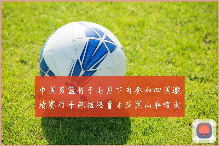 中国男篮将于七月下旬参加四国邀请赛对手包括格鲁吉亚黑山和喀麦隆
