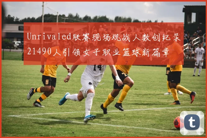 Unrivaled联赛现场观战人数创纪录21490人引领女子职业篮球新篇章