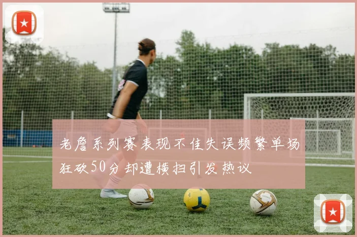 老詹系列赛表现不佳失误频繁单场狂砍50分却遭横扫引发热议