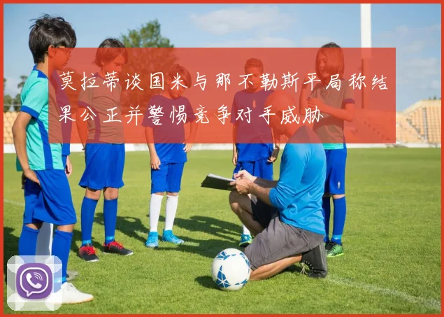 莫拉蒂谈国米与那不勒斯平局称结果公正并警惕竞争对手威胁