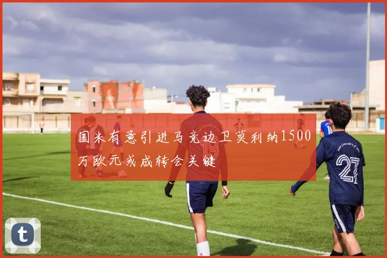国米有意引进马竞边卫莫利纳1500万欧元或成转会关键
