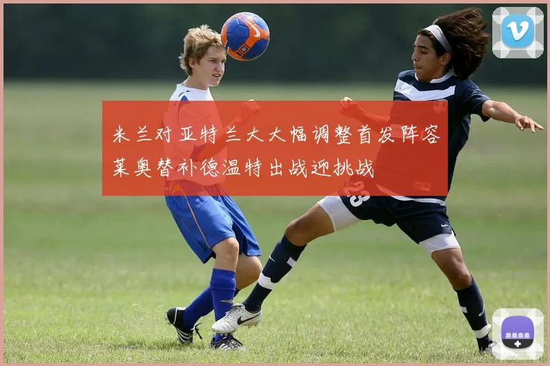 米兰对亚特兰大大幅调整首发阵容莱奥替补德温特出战迎挑战