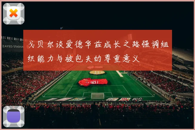 戈贝尔谈爱德华兹成长之路强调组织能力与被包夹的尊重意义