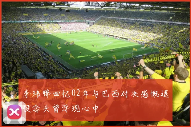 李玮锋回忆02年与巴西对决感慨退役念头曾浮现心中