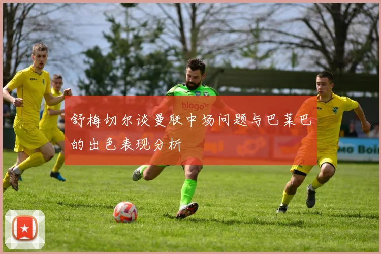 舒梅切尔谈曼联中场问题与巴莱巴的出色表现分析