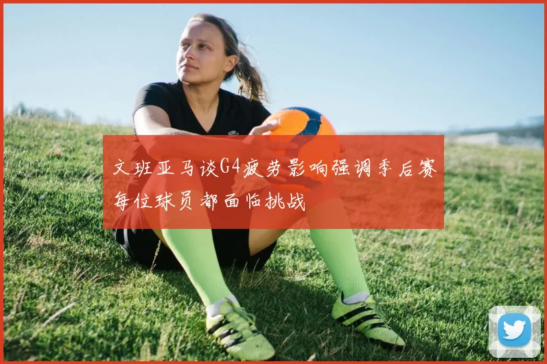 文班亚马谈G4疲劳影响强调季后赛每位球员都面临挑战