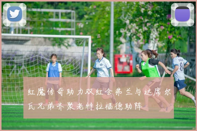 红魔传奇助力双红会弗兰与达席尔瓦兄弟齐聚老特拉福德助阵