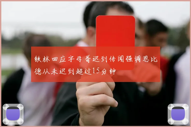 铁林回应字母哥迟到传闻强调恩比德从未迟到超过15分钟