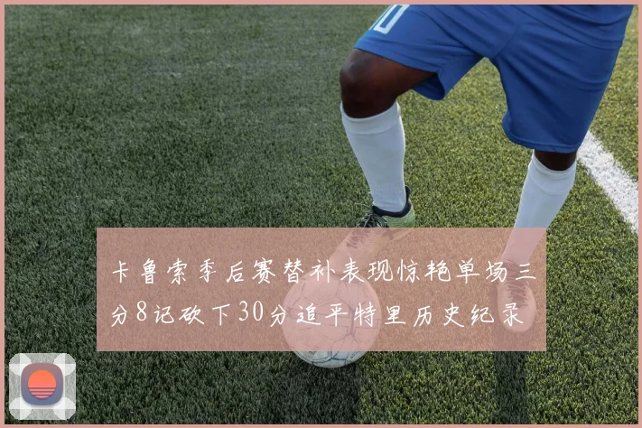 卡鲁索季后赛替补表现惊艳单场三分8记砍下30分追平特里历史纪录