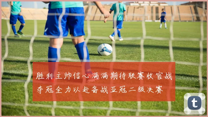 胜利主帅信心满满期待联赛收官战夺冠全力以赴备战亚冠二级决赛