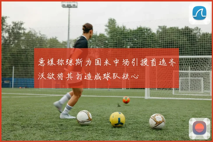 意媒称琼斯为国米中场引援首选齐沃欲将其打造成球队核心