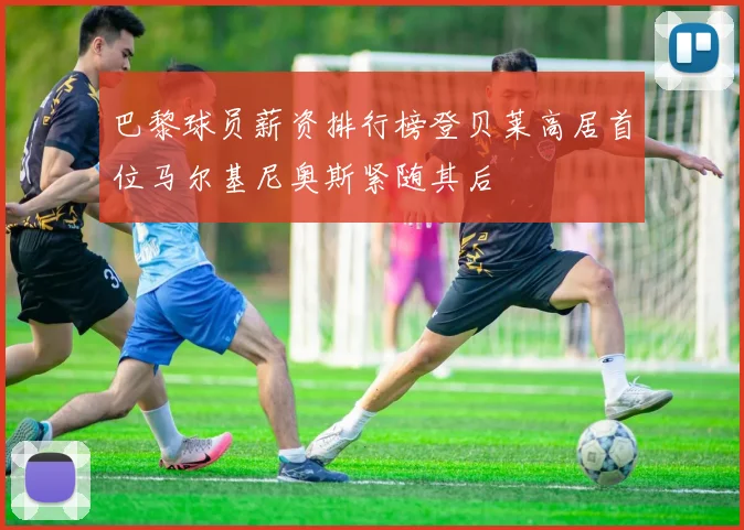 巴黎球员薪资排行榜登贝莱高居首位马尔基尼奥斯紧随其后